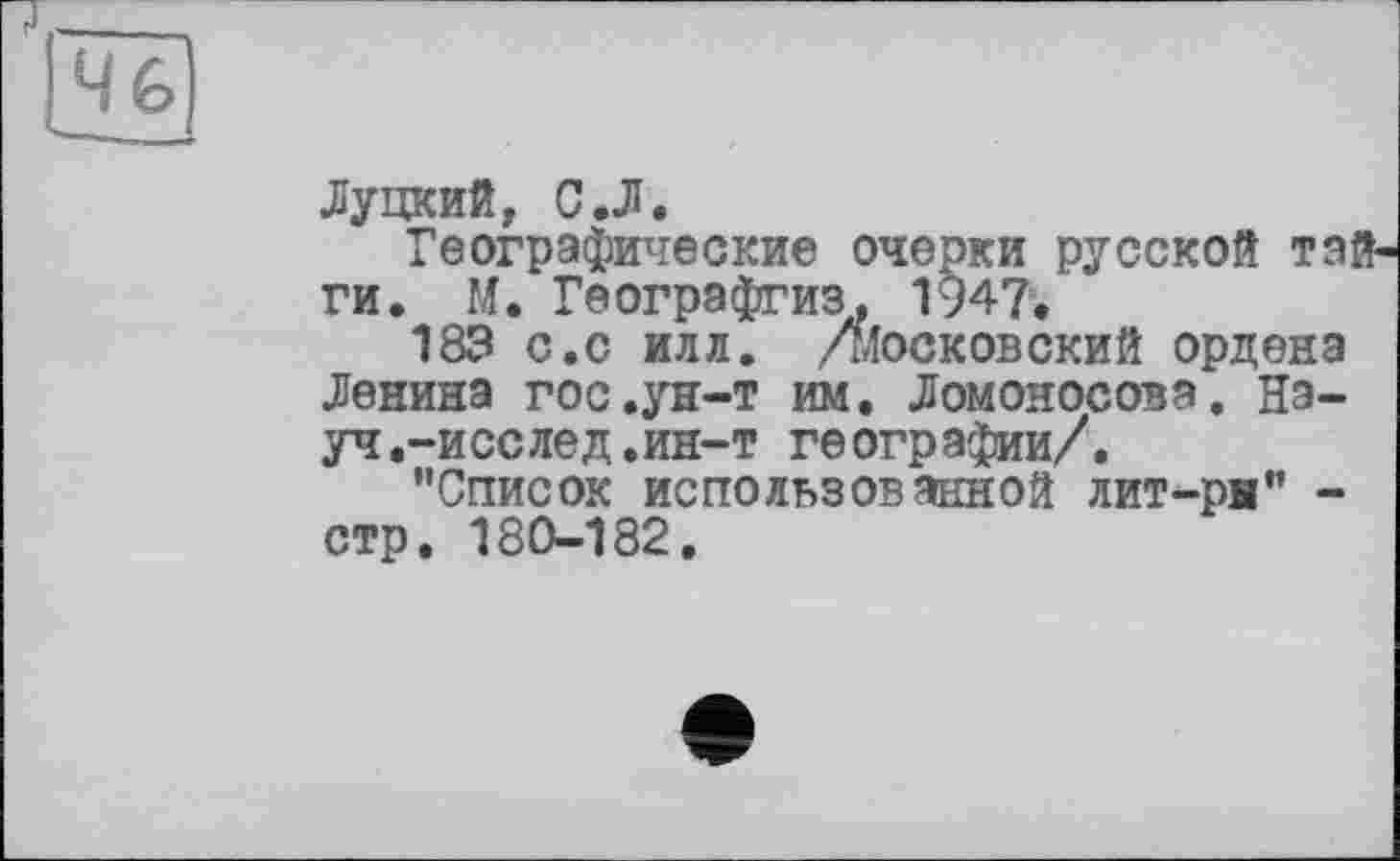 ﻿Луцкий, С.Л.
Географические очерки русской тай ги. М. Географгиз. 1947»
183 с.с илл. Дїосковский ордена Ленина гос.ун-т им. Ломоносова. Науч .-и селе д. ин-т географии/.
"Список использованной лит-ры" -стр. 180-182.